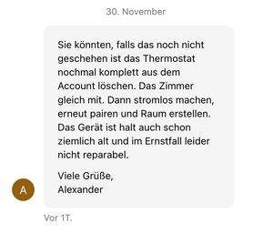 screenshot von einer von „alexanders“ anmerkungen im support-chat: „Sie könnten, falls das noch nicht geschehen ist das Thermostat nochmal komplett aus dem Account loschen. Das Zimmer gleich mit. Dann stromlos machen, erneut pairen und Raum erstellen. Das Gerat ist halt auch schon ziemlich alt und im Ernstfall leider nicht reparabel. Viele Grüße, Alexander“